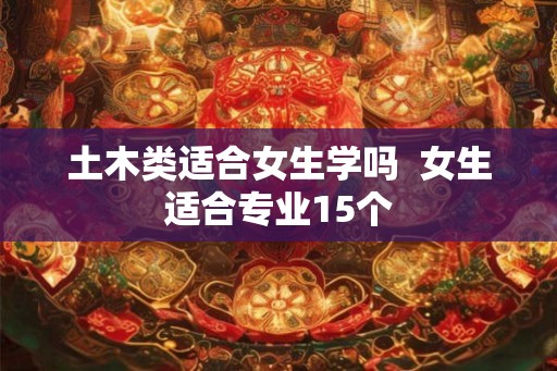 土木类适合女生学吗  女生适合专业15个