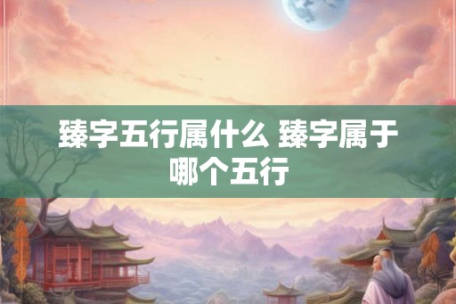 臻字五行属什么 臻字属于哪个五行 臻字五行属什么 臻字属于哪个五行