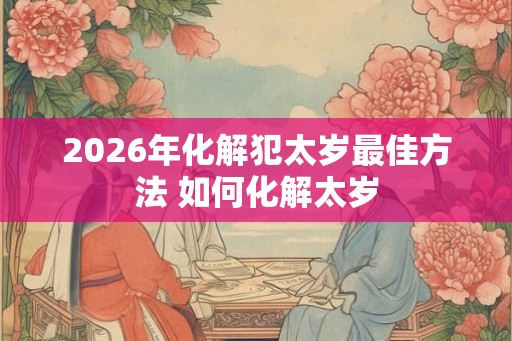 2026年化解犯太岁最佳方法 如何化解太岁