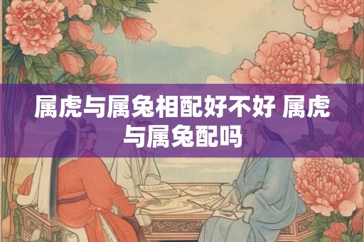 属虎与属兔相配好不好 属虎与属兔配吗