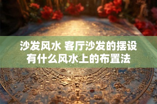 沙发风水 客厅沙发的摆设有什么风水上的布置法