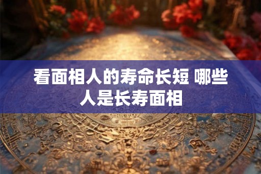 看面相人的寿命长短 哪些人是长寿面相