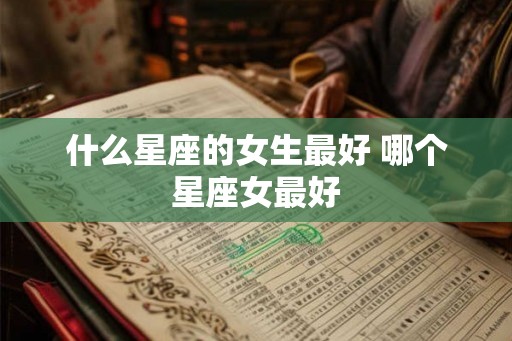 什么星座的女生最好 哪个星座女最好 什么星座的女生最好 哪个星座女最好