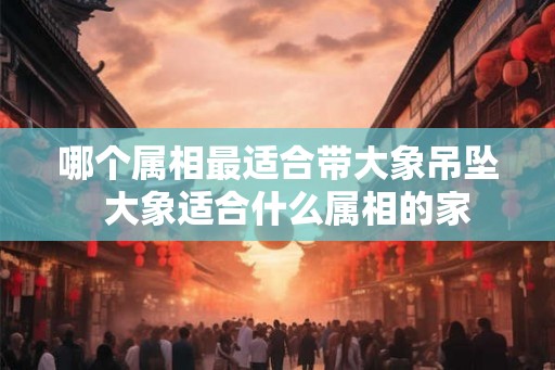 哪个属相最适合带大象吊坠  大象适合什么属相的家