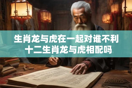生肖龙与虎在一起对谁不利  十二生肖龙与虎相配吗