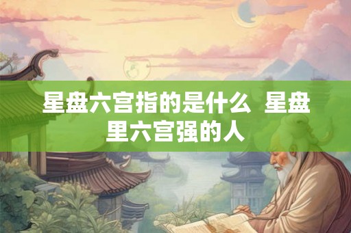星盘六宫指的是什么  星盘里六宫强的人