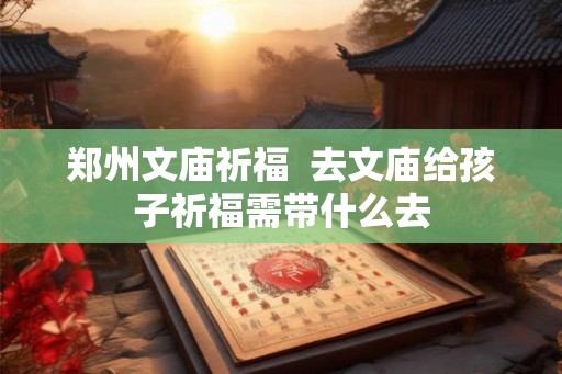 郑州文庙祈福 去文庙给孩子祈福需带什么去 郑州文庙祈福 去文庙给孩子祈福需带什么去