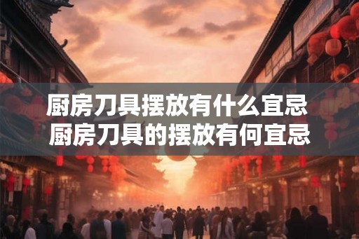 厨房刀具摆放有什么宜忌 厨房刀具的摆放有何宜忌