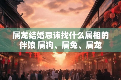属龙结婚忌讳找什么属相的伴娘 属狗、属兔、属龙