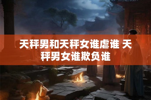 天秤男和天秤女谁虐谁 天秤男女谁欺负谁