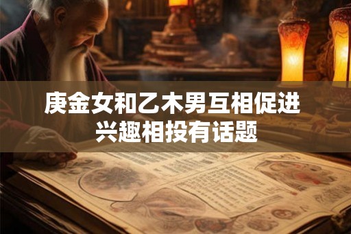 庚金女和乙木男互相促进 兴趣相投有话题