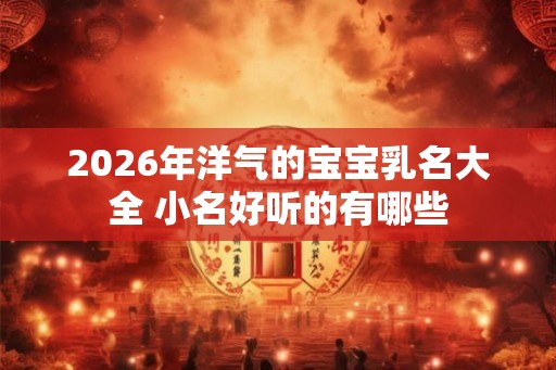2026年洋气的宝宝乳名大全 小名好听的有哪些 2026年洋气的宝宝乳名大全 小名好听的有哪些
