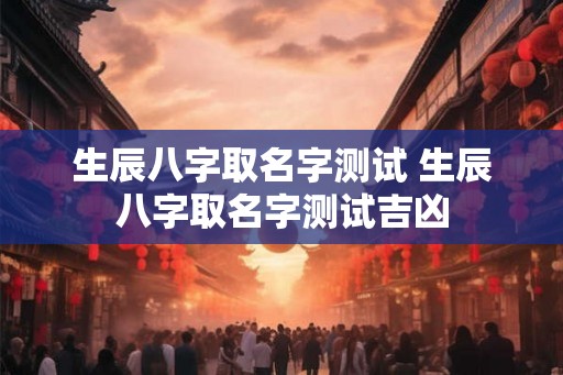 生辰八字取名字测试 生辰八字取名字测试吉凶
