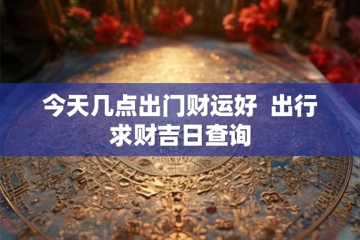 今天几点出门财运好  出行求财吉日查询