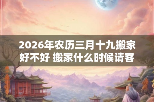 2026年农历三月十九搬家好不好 搬家什么时候请客最好