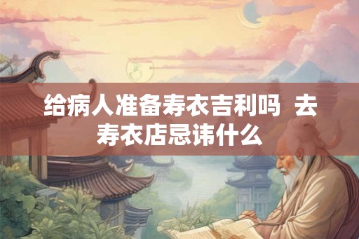 给病人准备寿衣吉利吗  去寿衣店忌讳什么