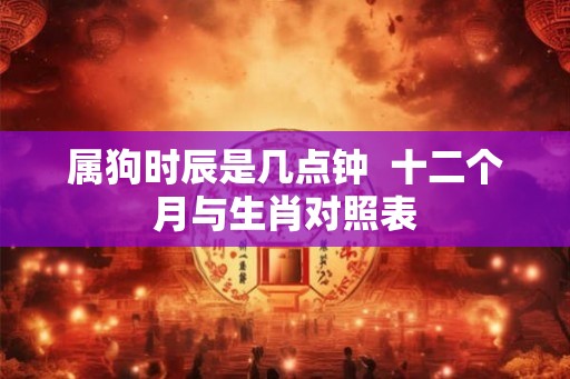 属狗时辰是几点钟  十二个月与生肖对照表