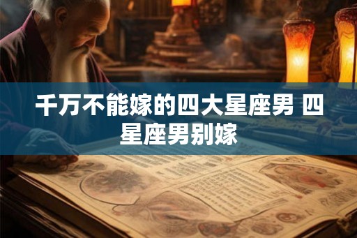 千万不能嫁的四大星座男 四星座男别嫁
