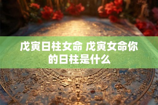 戊寅日柱女命 戊寅女命你的日柱是什么