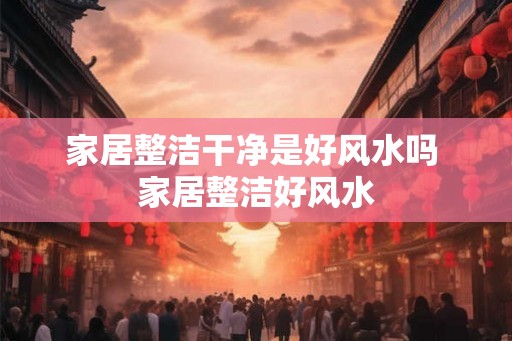 家居整洁干净是好风水吗 家居整洁好风水 家居整洁干净是好风水吗 家居整洁好风水