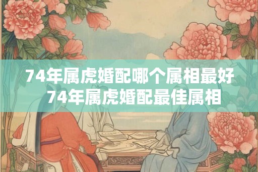 74年属虎婚配哪个属相最好  74年属虎婚配最佳属相