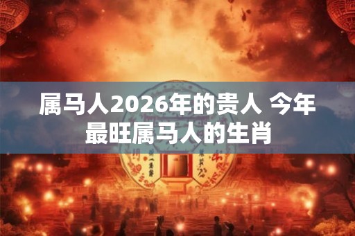 属马人2026年的贵人 今年最旺属马人的生肖