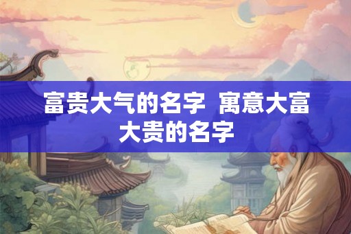 富贵大气的名字  寓意大富大贵的名字