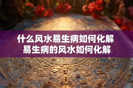 什么风水易生病如何化解 易生病的风水如何化解