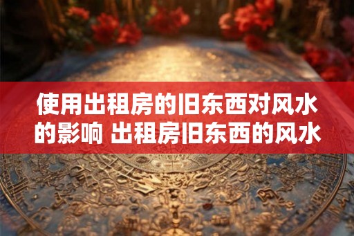 使用出租房的旧东西对风水的影响 出租房旧东西的风水影响