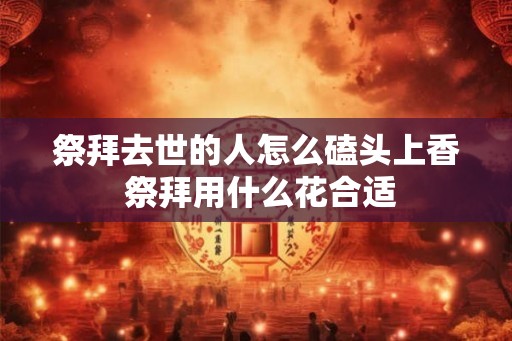 祭拜去世的人怎么磕头上香 祭拜用什么花合适