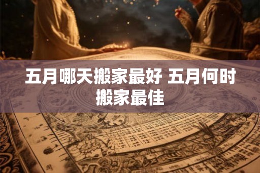 五月哪天搬家最好 五月何时搬家最佳