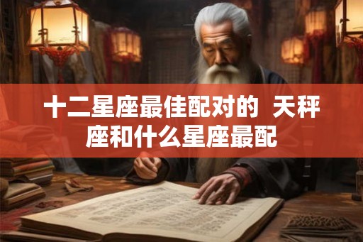 十二星座最佳配对的 天秤座和什么星座最配 十二星座最佳配对的 天秤座和什么星座最配
