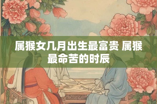 属猴女几月出生最富贵 属猴最命苦的时辰