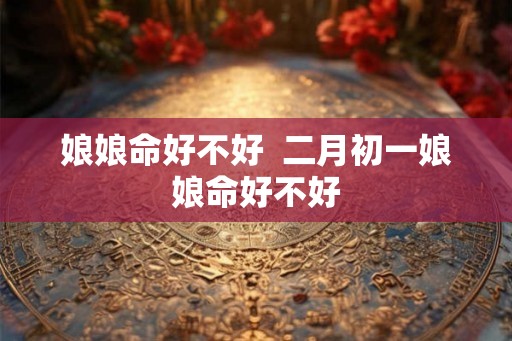 娘娘命好不好 二月初一娘娘命好不好 娘娘命好不好 二月初一娘娘命好不好