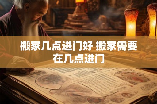 搬家几点进门好 搬家需要在几点进门 搬家几点进门好 搬家需要在几点进门