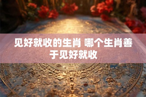 见好就收的生肖 哪个生肖善于见好就收