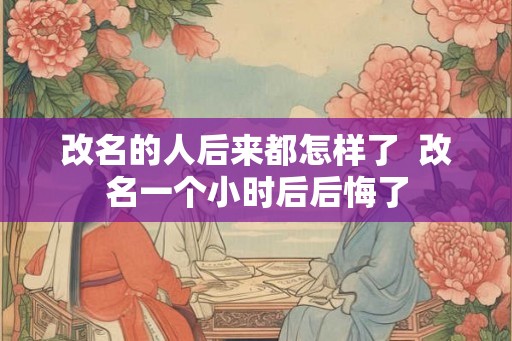 改名的人后来都怎样了 改名一个小时后后悔了 改名的人后来都怎样了 改名一个小时后后悔了