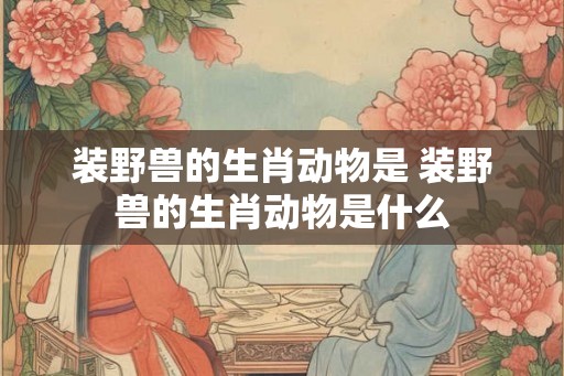 装野兽的生肖动物是 装野兽的生肖动物是什么