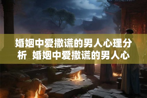 婚姻中爱撒谎的男人心理分析  婚姻中爱撒谎的男人心理分析