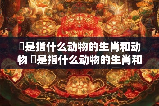 妐是指什么动物的生肖和动物 妐是指什么动物的生肖和动物生肖 妐是指什么动物的生肖和动物 妐是指什么动物的生肖和动物生肖