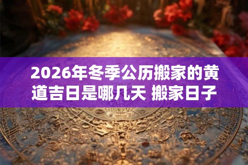 2026年冬季公历搬家的黄道吉日是哪几天 搬家日子怎么选