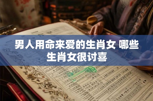 男人用命来爱的生肖女 哪些生肖女很讨喜
