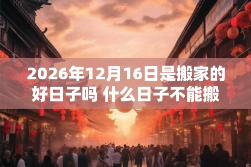 2026年12月16日是搬家的好日子吗 什么日子不能搬家 2026年12月16日是搬家的好日子吗 什么日子不能搬家