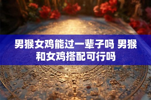 男猴女鸡能过一辈子吗 男猴和女鸡搭配可行吗