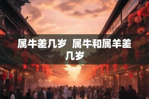 属牛差几岁 属牛和属羊差几岁 属牛差几岁 属牛和属羊差几岁