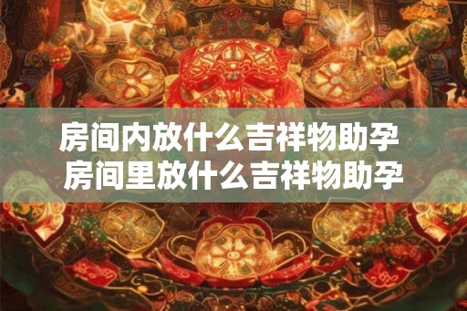 房间内放什么吉祥物助孕 房间里放什么吉祥物助孕