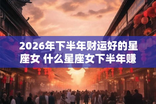 2026年下半年财运好的星座女 什么星座女下半年赚大钱