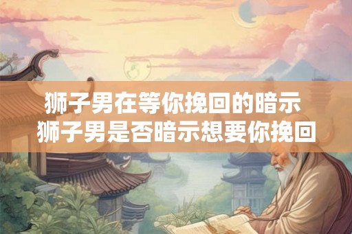 狮子男在等你挽回的暗示 狮子男是否暗示想要你挽回