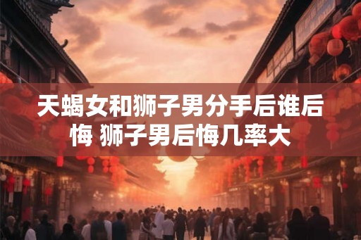 天蝎女和狮子男分手后谁后悔 狮子男后悔几率大