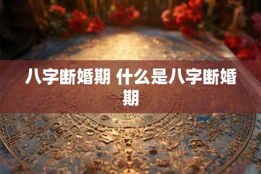 八字断婚期 什么是八字断婚期